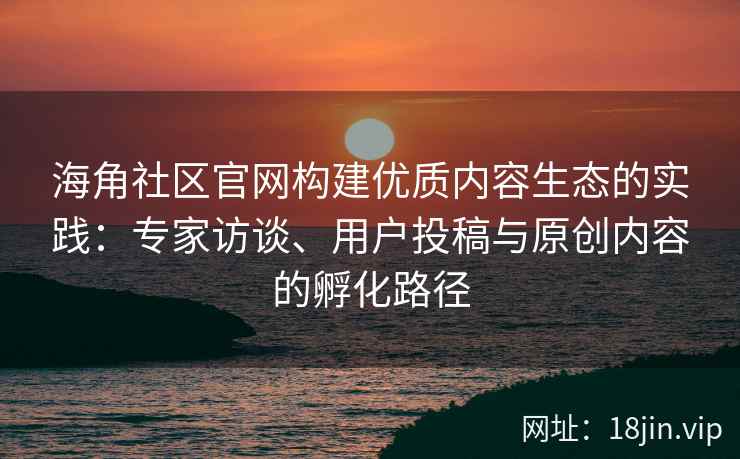 海角社区官网构建优质内容生态的实践：专家访谈、用户投稿与原创内容的孵化路径