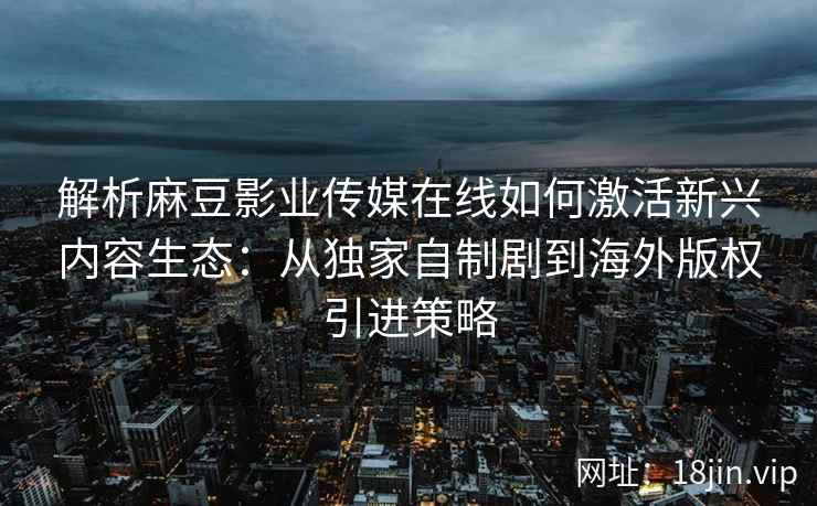 解析麻豆影业传媒在线如何激活新兴内容生态：从独家自制剧到海外版权引进策略