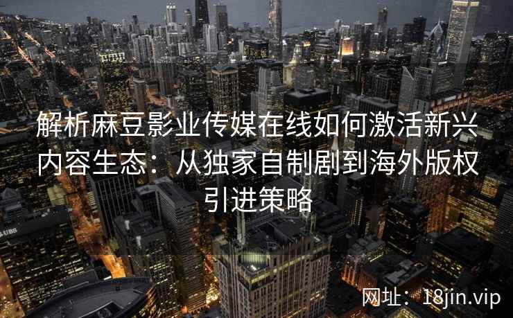 解析麻豆影业传媒在线如何激活新兴内容生态：从独家自制剧到海外版权引进策略