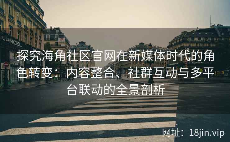 探究海角社区官网在新媒体时代的角色转变：内容整合、社群互动与多平台联动的全景剖析