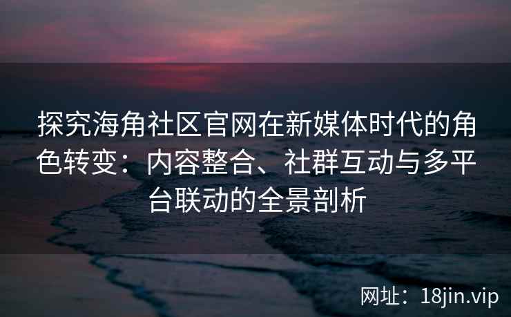 探究海角社区官网在新媒体时代的角色转变：内容整合、社群互动与多平台联动的全景剖析