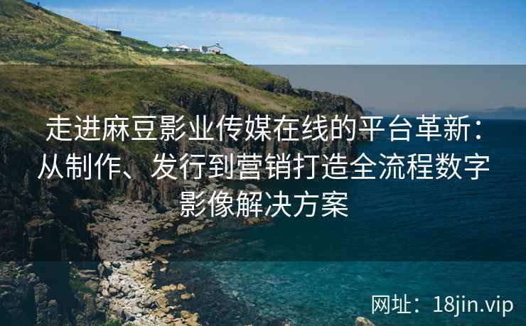 走进麻豆影业传媒在线的平台革新：从制作、发行到营销打造全流程数字影像解决方案