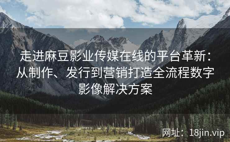 走进麻豆影业传媒在线的平台革新：从制作、发行到营销打造全流程数字影像解决方案