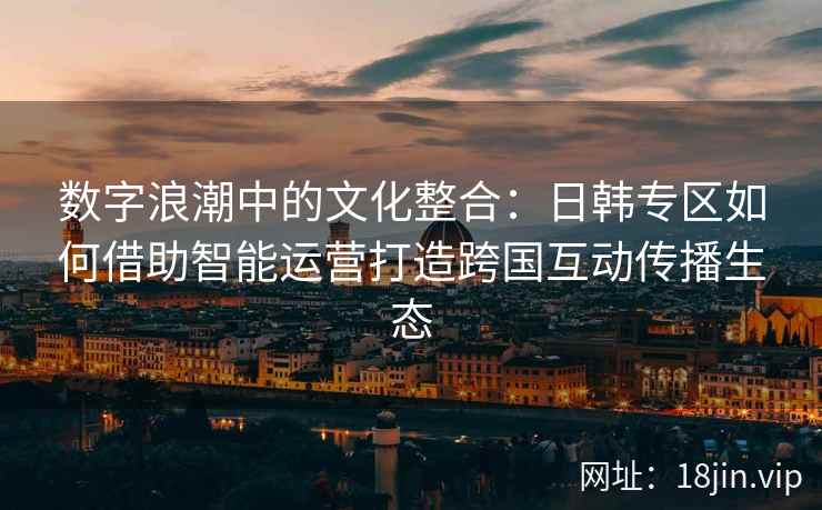 数字浪潮中的文化整合：日韩专区如何借助智能运营打造跨国互动传播生态
