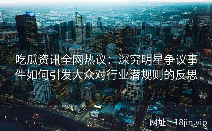吃瓜资讯全网热议：深究明星争议事件如何引发大众对行业潜规则的反思