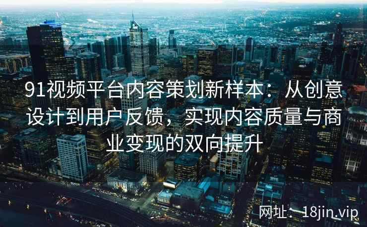 91视频平台内容策划新样本：从创意设计到用户反馈，实现内容质量与商业变现的双向提升