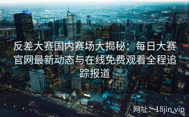 反差大赛国内赛场大揭秘：每日大赛官网最新动态与在线免费观看全程追踪报道