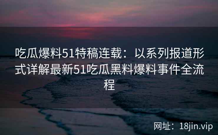 吃瓜爆料51特稿连载：以系列报道形式详解最新51吃瓜黑料爆料事件全流程