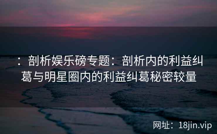 ：剖析娱乐磅专题：剖析内的利益纠葛与明星圈内的利益纠葛秘密较量
