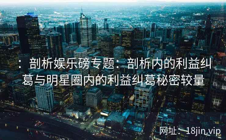：剖析娱乐磅专题：剖析内的利益纠葛与明星圈内的利益纠葛秘密较量