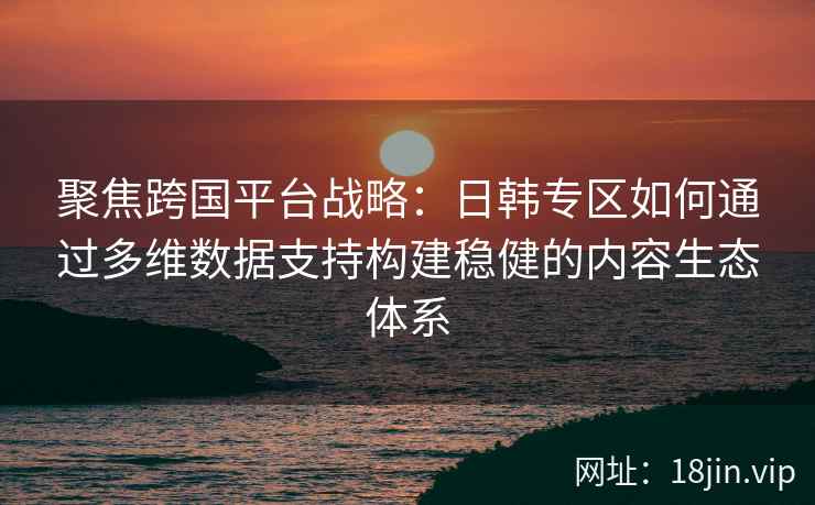聚焦跨国平台战略：日韩专区如何通过多维数据支持构建稳健的内容生态体系