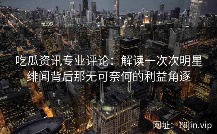 吃瓜资讯专业评论：解读一次次明星绯闻背后那无可奈何的利益角逐