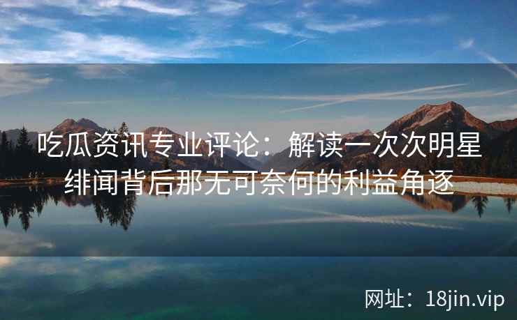 吃瓜资讯专业评论：解读一次次明星绯闻背后那无可奈何的利益角逐
