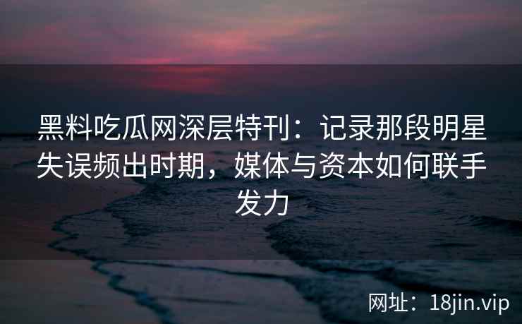 黑料吃瓜网深层特刊：记录那段明星失误频出时期，媒体与资本如何联手发力