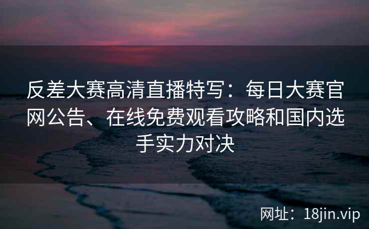 反差大赛高清直播特写：每日大赛官网公告、在线免费观看攻略和国内选手实力对决