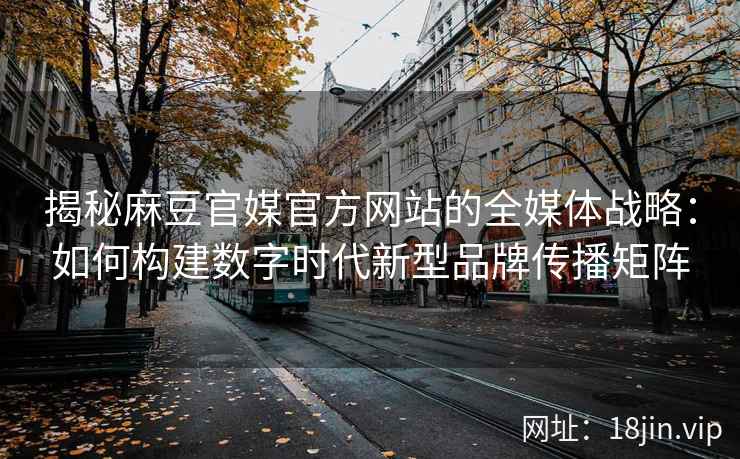 揭秘麻豆官媒官方网站的全媒体战略：如何构建数字时代新型品牌传播矩阵