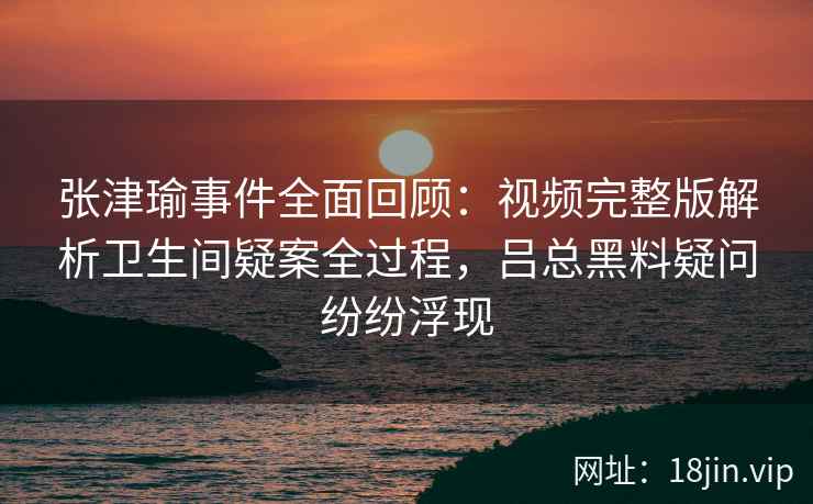 张津瑜事件全面回顾：视频完整版解析卫生间疑案全过程，吕总黑料疑问纷纷浮现