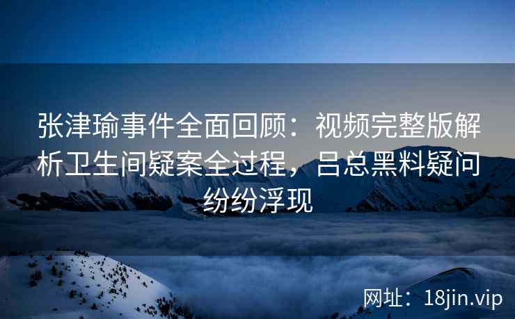 张津瑜事件全面回顾：视频完整版解析卫生间疑案全过程，吕总黑料疑问纷纷浮现
