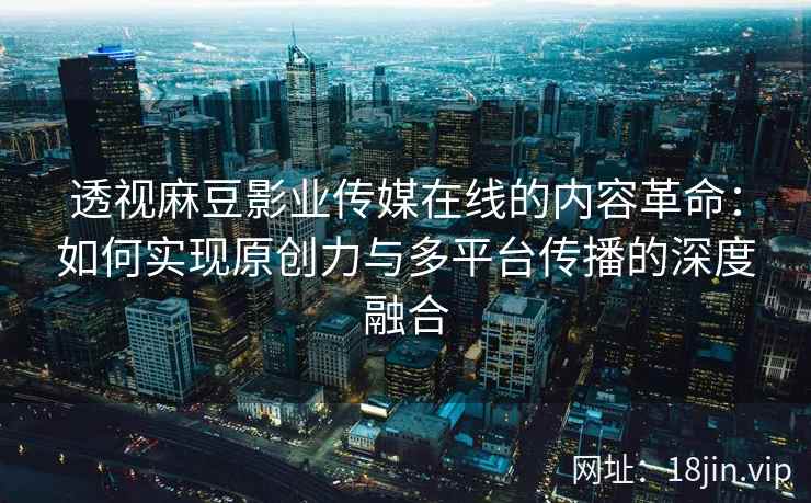 透视麻豆影业传媒在线的内容革命：如何实现原创力与多平台传播的深度融合