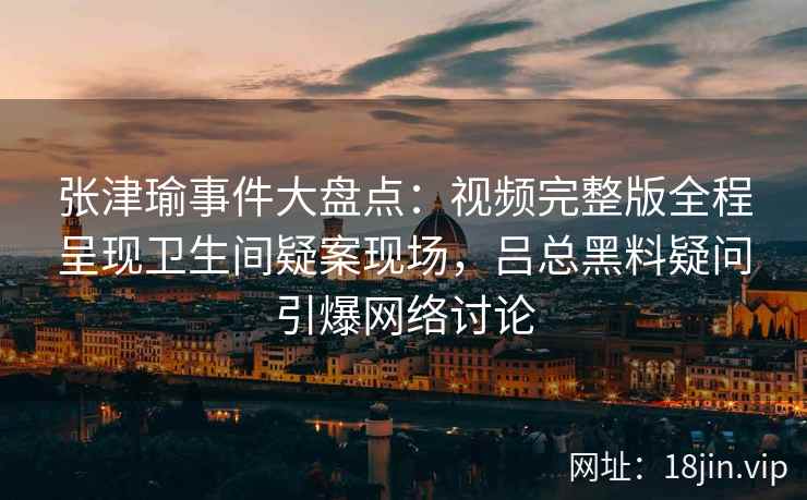 张津瑜事件大盘点：视频完整版全程呈现卫生间疑案现场，吕总黑料疑问引爆网络讨论