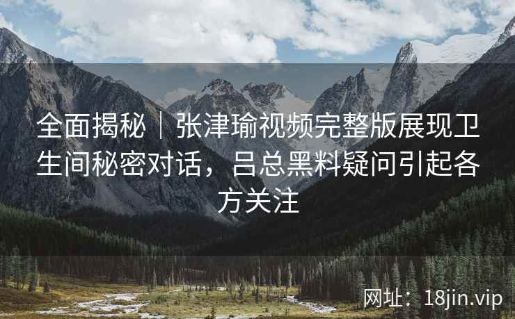 全面揭秘｜张津瑜视频完整版展现卫生间秘密对话，吕总黑料疑问引起各方关注