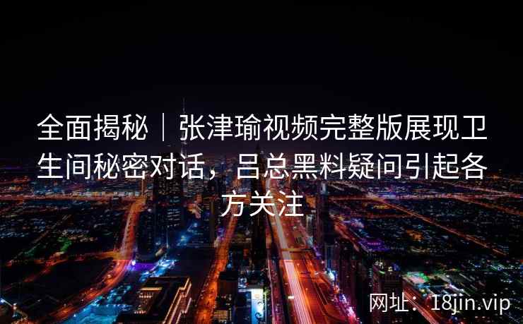 全面揭秘｜张津瑜视频完整版展现卫生间秘密对话，吕总黑料疑问引起各方关注
