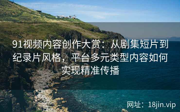 91视频内容创作大赏：从剧集短片到纪录片风格，平台多元类型内容如何实现精准传播