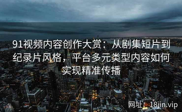 91视频内容创作大赏：从剧集短片到纪录片风格，平台多元类型内容如何实现精准传播