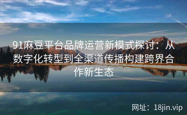 91麻豆平台品牌运营新模式探讨：从数字化转型到全渠道传播构建跨界合作新生态
