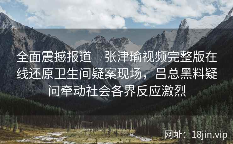全面震撼报道｜张津瑜视频完整版在线还原卫生间疑案现场，吕总黑料疑问牵动社会各界反应激烈