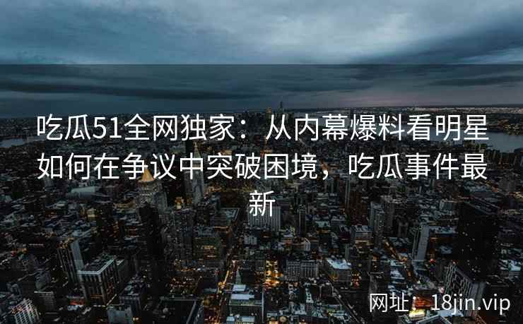 吃瓜51全网独家：从内幕爆料看明星如何在争议中突破困境，吃瓜事件最新