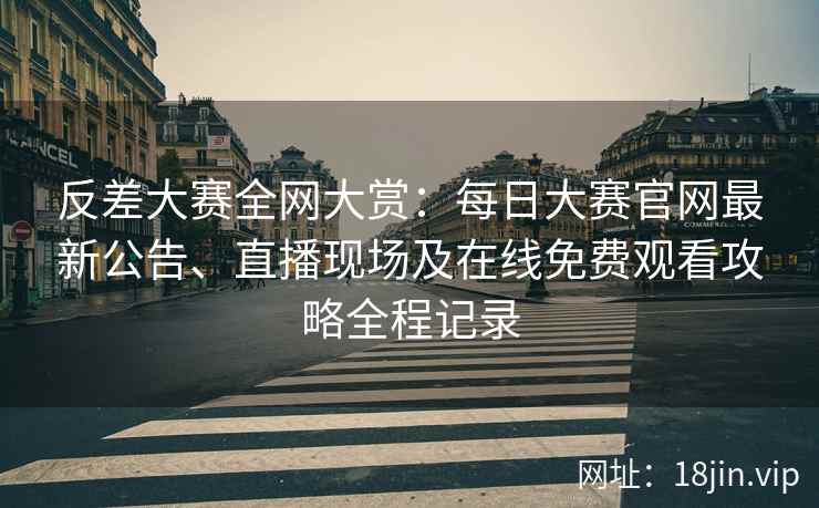 反差大赛全网大赏：每日大赛官网最新公告、直播现场及在线免费观看攻略全程记录