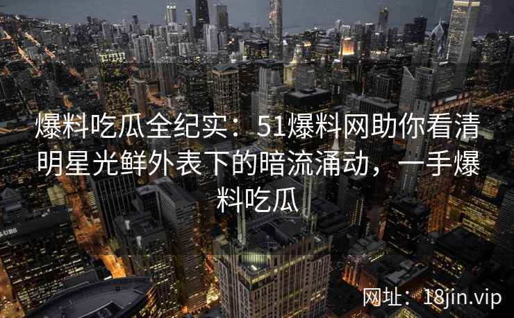 爆料吃瓜全纪实：51爆料网助你看清明星光鲜外表下的暗流涌动，一手爆料吃瓜