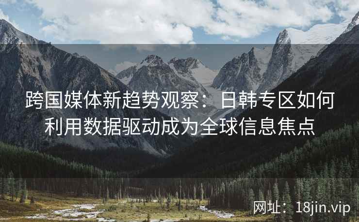 跨国媒体新趋势观察：日韩专区如何利用数据驱动成为全球信息焦点
