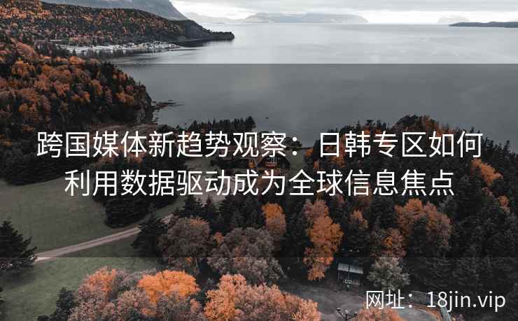 跨国媒体新趋势观察：日韩专区如何利用数据驱动成为全球信息焦点