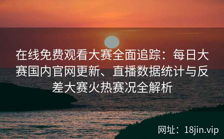 在线免费观看大赛全面追踪：每日大赛国内官网更新、直播数据统计与反差大赛火热赛况全解析