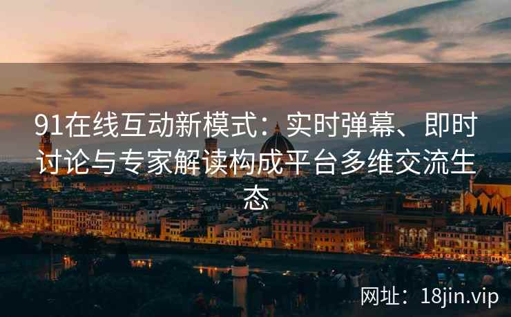 91在线互动新模式：实时弹幕、即时讨论与专家解读构成平台多维交流生态