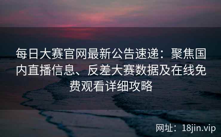 每日大赛官网最新公告速递：聚焦国内直播信息、反差大赛数据及在线免费观看详细攻略