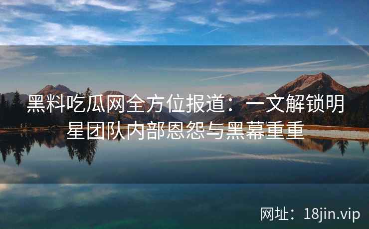 黑料吃瓜网全方位报道：一文解锁明星团队内部恩怨与黑幕重重