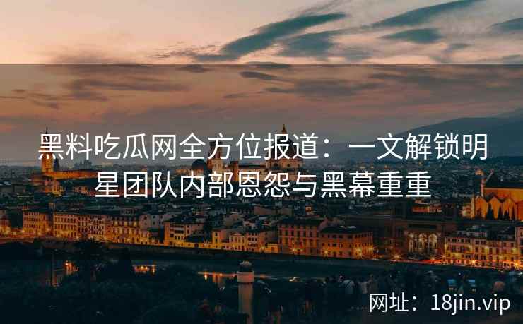 黑料吃瓜网全方位报道：一文解锁明星团队内部恩怨与黑幕重重