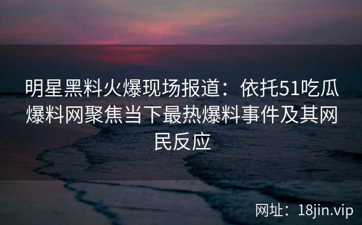 明星黑料火爆现场报道：依托51吃瓜爆料网聚焦当下最热爆料事件及其网民反应