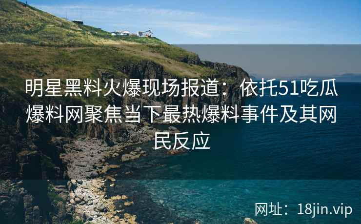 明星黑料火爆现场报道：依托51吃瓜爆料网聚焦当下最热爆料事件及其网民反应