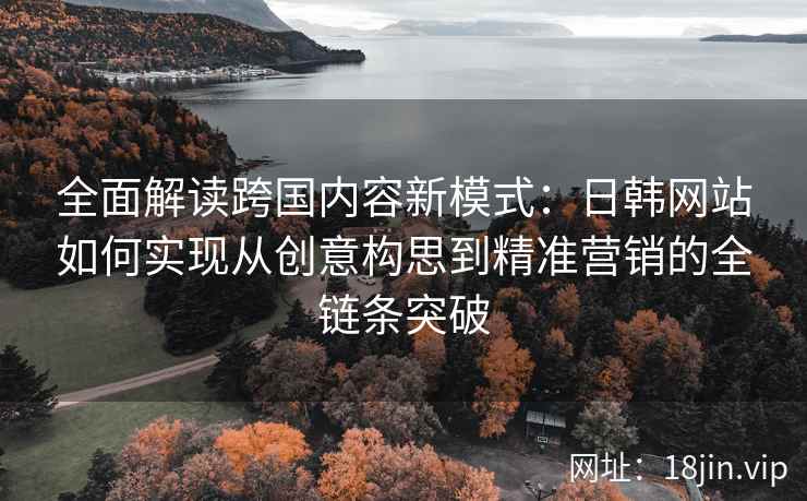 全面解读跨国内容新模式：日韩网站如何实现从创意构思到精准营销的全链条突破