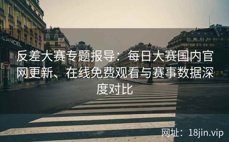 反差大赛专题报导：每日大赛国内官网更新、在线免费观看与赛事数据深度对比