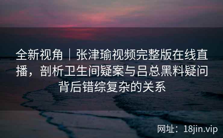 全新视角｜张津瑜视频完整版在线直播，剖析卫生间疑案与吕总黑料疑问背后错综复杂的关系