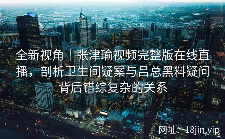 全新视角｜张津瑜视频完整版在线直播，剖析卫生间疑案与吕总黑料疑问背后错综复杂的关系