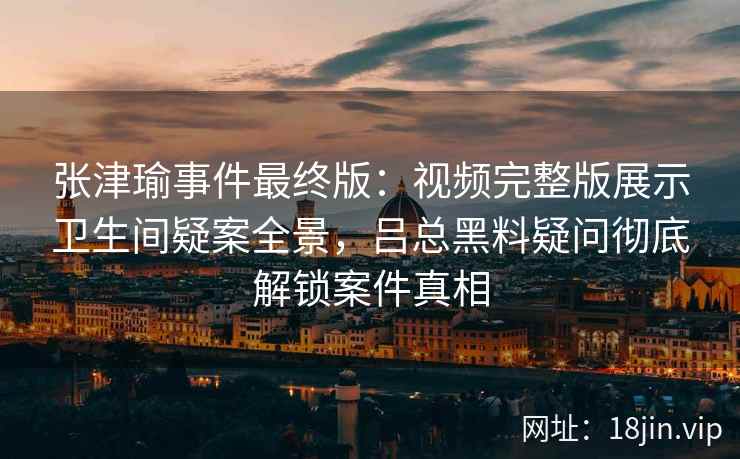 张津瑜事件最终版：视频完整版展示卫生间疑案全景，吕总黑料疑问彻底解锁案件真相