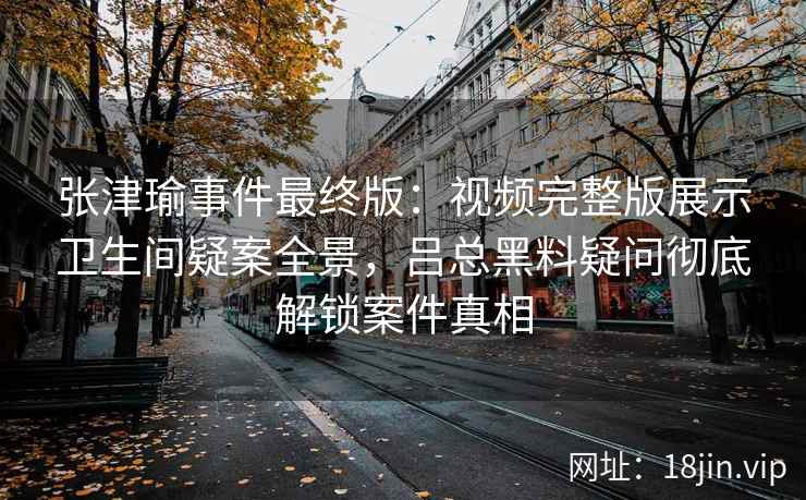 张津瑜事件最终版：视频完整版展示卫生间疑案全景，吕总黑料疑问彻底解锁案件真相