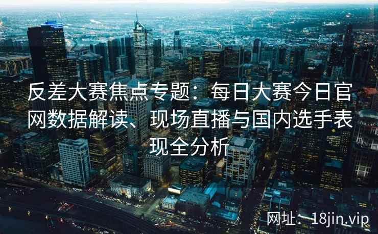 反差大赛焦点专题：每日大赛今日官网数据解读、现场直播与国内选手表现全分析