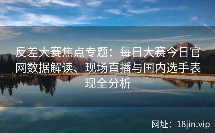 反差大赛焦点专题：每日大赛今日官网数据解读、现场直播与国内选手表现全分析